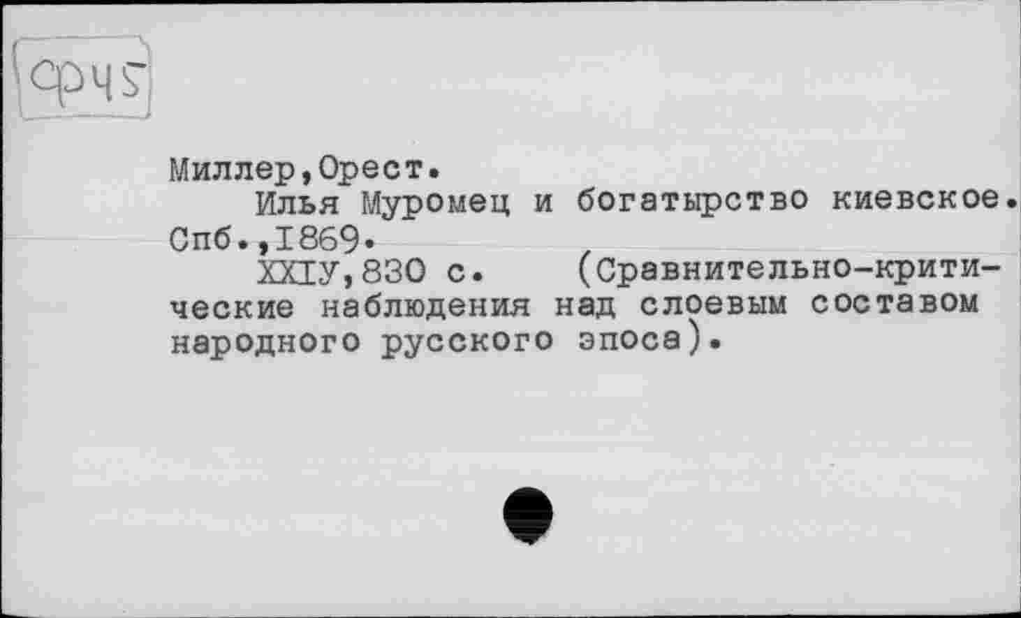 ﻿Миллер,Орест.
Илья Муромец и богатырство киевское Спб.,1869.
ХХ1У,830 с. (Сравнительно-критические наблюдения над слоевым составом народного русского эпоса).